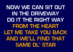 NOW WE CAN SIT OUT
IN THE DRIVEWAY
DO IT THE RIGHT WAY
FROM THE HEART
LET ME TAKE YOU BACK
AND WE'LL FIND THAT
SAME OL' STAR