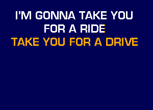 I'M GONNA TAKE YOU
FOR A RIDE
TAKE YOU FOR A DRIVE