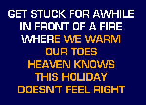 GET STUCK FOR AW-IILE
IN FRONT OF A FIRE
WHERE WE WARM

OUR TOES
HEAVEN KNOWS
THIS HOLIDAY
DOESN'T FEEL RIGHT