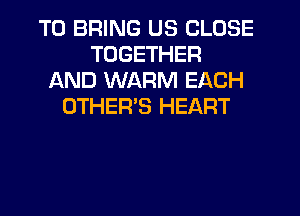 TO BRING US CLOSE
TOGETHER
AND WARM EACH
OTHER'S HEART