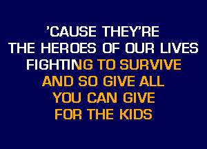 'CAUSE THEYRE
THE HEROES OF OUR LIVES
FIGHTING TU SURVIVE
AND SO GIVE ALL
YOU CAN GIVE
FOR THE KIDS