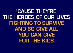 'CAUSE THEYRE
THE HEROES OF OUR LIVES
FIGHTING TU SURVIVE
AND SO GIVE ALL
YOU CAN GIVE
FOR THE KIDS