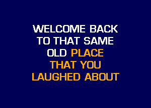 WELCOME BACK
TO THAT SAME
OLD PLACE

THAT YOU
LAUGHED ABOUT