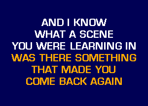 AND I KNOW
WHAT A SCENE
YOU WERE LEARNING IN
WAS THERE SOMETHING
THAT MADE YOU
COME BACK AGAIN