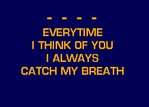 EVERYTIME
I THINK OF YOU

I ALWAYS
CATCH MY BREATH