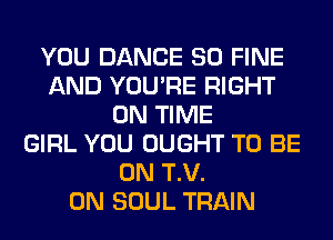 YOU DANCE SO FINE
AND YOU'RE RIGHT
ON TIME
GIRL YOU OUGHT TO BE
ON T.V.
0N SOUL TRAIN