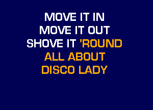 MOVE IT IN
MOVE IT OUT
SHUVE IT 'RDUND

ALL ABOUT
DISCO LADY
