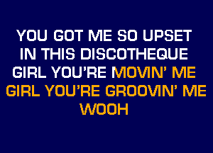 YOU GOT ME SO UPSET
IN THIS DISCOTHEGUE
GIRL YOU'RE MOVIM ME
GIRL YOU'RE GROOVIN' ME
WOOH