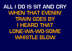 ALL I DO IS SIT AND CRY
WHEN THAT EVENIN'
TRAIN GOES BY
I HEARD THAT
LONE-WA-WO-SOME
WHISTLE BLOW
