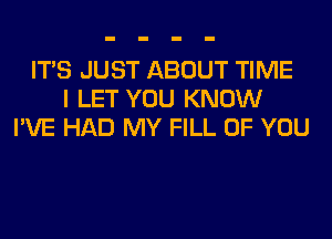 ITS JUST ABOUT TIME
I LET YOU KNOW
I'VE HAD MY FILL OF YOU