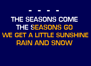 THE SEASONS COME

THE SEASONS GO
WE GET A LITTLE SUNSHINE

RAIN AND SNOW