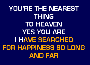YOU'RE THE NEAREST
THING
T0 HEAVEN
YES YOU ARE
I HAVE SEARCHED
FOR HAPPINESS SO LONG
AND FAR