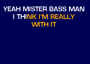 YEAH MISTER BASS MAN
I THINK I'M REALLY
WITH IT