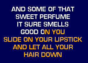 AND SOME OF THAT
SWEET PERFUME
IT SURE SMELLS
GOOD ON YOU
SLIDE ON YOUR LIPSTICK
AND LET ALL YOUR
HAIR DOWN