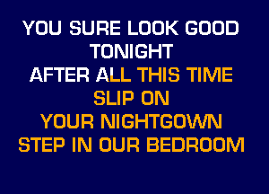 YOU SURE LOOK GOOD
TONIGHT
AFTER ALL THIS TIME
SLIP ON
YOUR NIGHTGOWN
STEP IN OUR BEDROOM