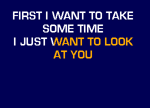 FIRST I WANT TO TAKE
SOME TIME
I JUST WANT TO LOOK

AT YOU