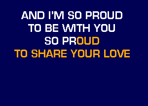 AND I'M SO PROUD
TO BE WITH YOU
SO PROUD

TO SHARE YOUR LOVE