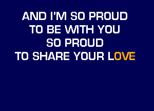 AND I'M SO PROUD
TO BE WITH YOU
SO PROUD

TO SHARE YOUR LOVE