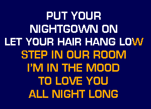PUT YOUR

NIGHTGOWN 0N
LET YOUR HAIR HANG LOW

STEP IN OUR ROOM
I'M IN THE MOOD
TO LOVE YOU
ALL NIGHT LONG