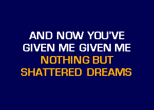 AND NOW YOU'VE
GIVEN ME GIVEN ME
NOTHING BUT
SHATTERED DREAMS