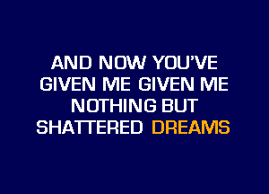 AND NOW YOU'VE
GIVEN ME GIVEN ME
NOTHING BUT
SHATTERED DREAMS