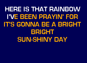 HERE IS THAT RAINBOW
I'VE BEEN PRAYIN' FOR
ITS GONNA BE A BRIGHT
BRIGHT
SUN-SHINY DAY