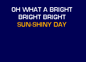 0H WHAT A BRIGHT
BRIGHT BRIGHT
SUN-SHINY DAY