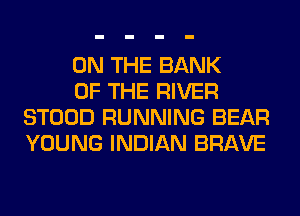 ON THE BANK

OF THE RIVER
STOOD RUNNING BEAR
YOUNG INDIAN BRAVE