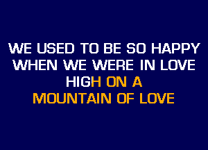 WE USED TO BE SO HAPPY
WHEN WE WERE IN LOVE
HIGH ON A
MOUNTAIN OF LOVE