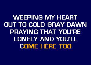WEEPING MY HEART
OUT TO COLD GRAY DAWN
PRAYING THAT YOU'RE
LONELY AND YOU'LL
COME HERE TOD