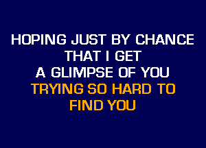 HOPING JUST BY CHANCE
THAT I GET
A GLIMPSE OF YOU
TRYING SO HARD TO
FIND YOU