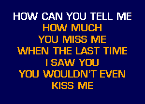 HOW CAN YOU TELL ME
HOW MUCH
YOU MISS ME
WHEN THE LAST TIME
I SAW YOU
YOU WOULDN'T EVEN
KISS ME