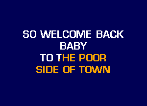 SO WELCOME BACK
BABY

TO THE POOR
SIDE OF TOWN