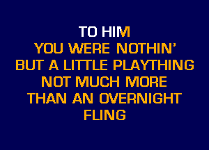 TU HIM
YOU WERE NOTHIN'
BUT A LITTLE PLAYTHING
NOT MUCH MORE
THAN AN OVERNIGHT
FLING