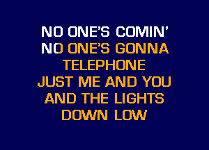 NO ONE'S COMIN'
N0 ONE'S GONNA
TELEPHONE
JUST ME AND YOU
AND THE LIGHTS
DOWN LOW

g