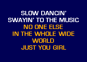 SLOW DANCIN'
SWAYIN' TO THE MUSIC
NO ONE ELSE
IN THE WHOLE WIDE
WORLD
JUST YOU GIRL