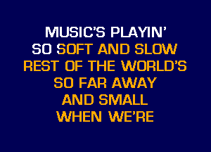 MUSIC'S PLAYIN'
SO SOFT AND SLOW
REST OF THE WORLD'S
SO FAR AWAY
AND SMALL
WHEN WE'RE