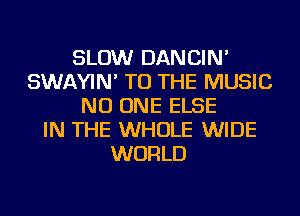 SLOW DANCIN'
SWAYIN' TO THE MUSIC
NO ONE ELSE
IN THE WHOLE WIDE
WORLD