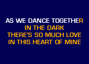 AS WE DANCE TOGETHER
IN THE DARK
THERE'S SO MUCH LOVE
IN THIS HEART OF MINE