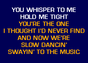 YOU WHISPER TO ME
HOLD ME TIGHT
YOU'RE THE ONE

I THOUGHT I'D NEVER FIND
AND NOW WE'RE
SLOW DANCIN'
SWAYIN' TO THE MUSIC