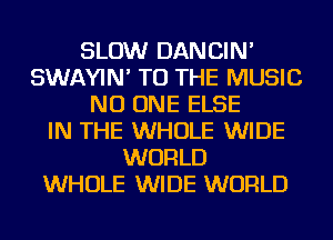 SLOW DANCIN'
SWAYIN' TO THE MUSIC
NO ONE ELSE
IN THE WHOLE WIDE
WORLD
WHOLE WIDE WORLD