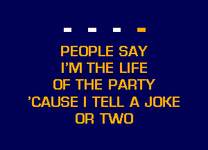 PEOPLE SAY
I'M THE LIFE
OF THE PARTY

'CAUSE I TELL A JOKE

OR MO I