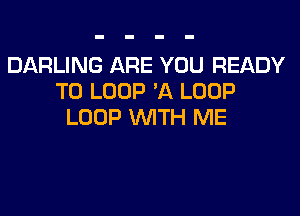 DARLING ARE YOU READY
TO LOOP 'A LOOP
LOOP WITH ME