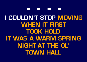 I COULDN'T STOP MOVING
WHEN IT FIRST
TOOK HOLD
IT WAS A WARM SPRING
NIGHT AT THE OL'
TOWN HALL