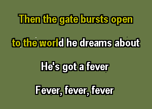 Then the gate bursts open
tothe world he dreams about

He's got a fever

Fever, fever,.fever