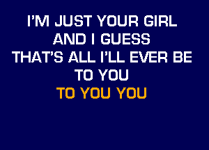 I'M JUST YOUR GIRL
AND I GUESS
THAT'S ALL I'LL EVER BE
TO YOU
TO YOU YOU