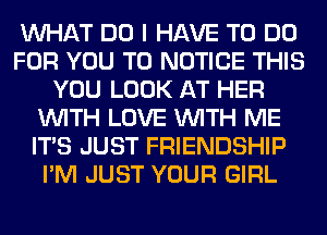 WHAT DO I HAVE TO DO
FOR YOU TO NOTICE THIS
YOU LOOK AT HER
WITH LOVE WITH ME
ITS JUST FRIENDSHIP
I'M JUST YOUR GIRL