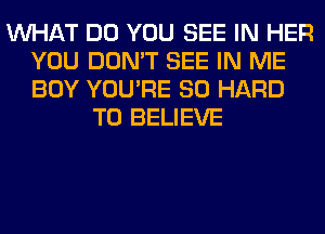 WHAT DO YOU SEE IN HER
YOU DON'T SEE IN ME
BOY YOU'RE SO HARD

TO BELIEVE