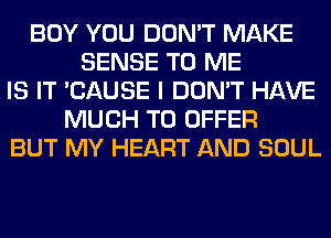 BOY YOU DON'T MAKE
SENSE TO ME
IS IT 'CAUSE I DON'T HAVE
MUCH TO OFFER
BUT MY HEART AND SOUL