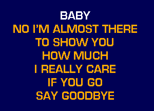 BABY
N0 I'M ALMOST THERE
TO SHOW YOU
HOW MUCH
I REALLY CARE
IF YOU GO
SAY GOODBYE